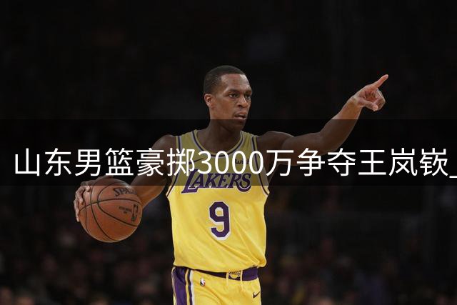 山东男篮豪掷3000万争夺王岚嵚 转会谈判陷入僵局