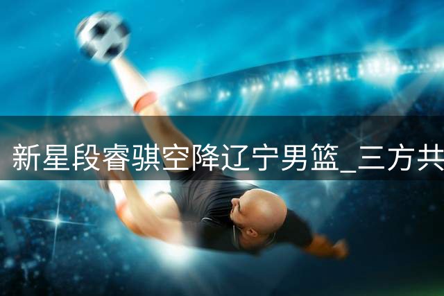 新星段睿骐空降辽宁男篮 三方共赢格局助东北虎崛起